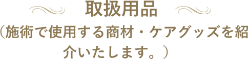 取扱用品 （施術で使用する商材・ケアグッズを紹介いたします。）