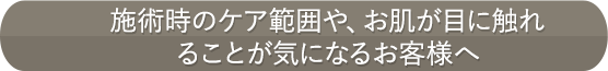 施術時のケア範囲や、お肌が目に触れることが気になるお客様へ